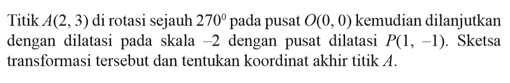 Titik A(2,3) di rotasi sejauh 270 pada pusat O(0,0) kemudian dilanjutkan dengan dilatasi pada   skala -2 dengan pusat  dilatasi  P(1, -1). Sketsa transformasi tersebut dan tentukan koordinat akhir titik A.