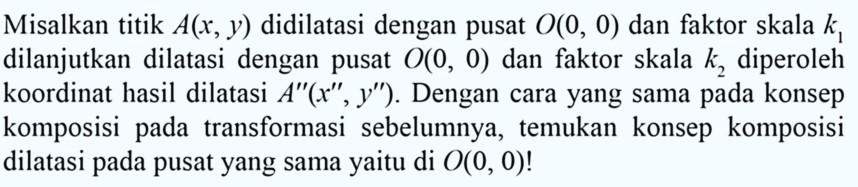 Misalkan titik A(x,y) didilatasi dengan pusat O(0,0) dan faktor skala k1 dilanjutkan dilatasi dengan pusat O(0,0) dan faktor skala k2 diperoleh koordinat hasil dilatasi A"(x",y"). Dengan cara yang sama pada konsep komposisi pada transformasi sebelumnya, temukan konsep komposisi dilatasi pada pusat yang sama yaitu di O(0,0)!