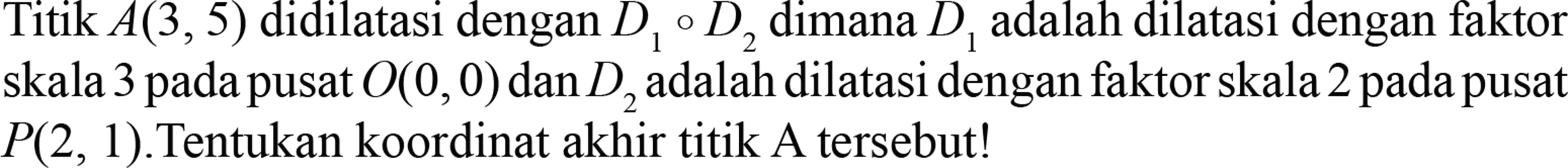 Titik A(3,5) didilatasikan dengan D1 o D2 dimana D1 adalah dilatasi dengan faktor skala 3 pada pusat O(0,0) dan D2 adalah dilatasi dengan faktor skala 2 pada pusat P(2,1). Tentukan koordinat akhir titik A tersebut!