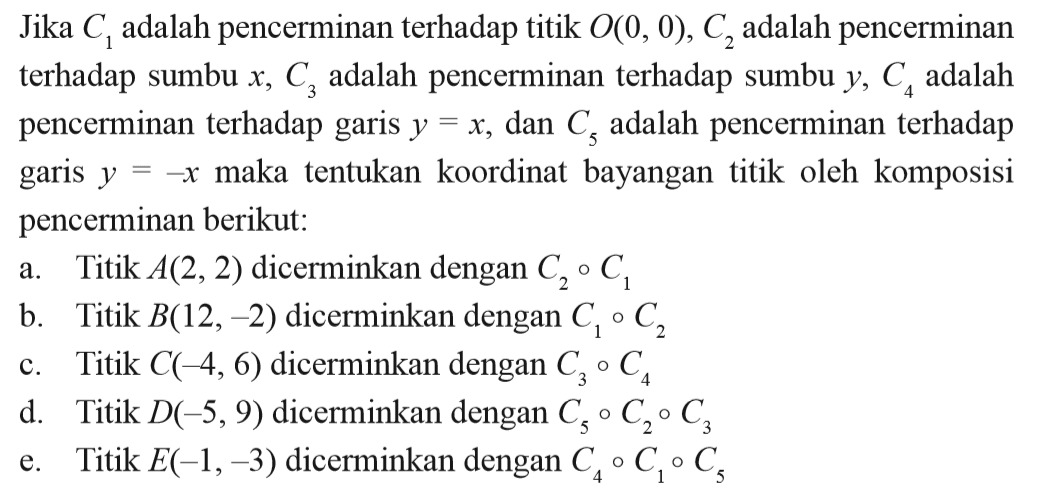 Jika C1 adalah pencerminan terhadap titik O(0, 0), C2 adalah pencerminan terhadap sumbu x, C3 adalah pencerminan terhadap sumbu y, C4 adalah pencerminan terhadap garis y=x, dan C5 adalah pencerminan terhadap garis y=-x maka tentukan koordinat bayangan titik oleh komposisi pencerminan berikut: a. Titik A(2, 2) dicerminkan dengan C2 . C1 b. Titik B(12, -2) dicerminkan dengan C1 . C2 c. Titik C(-4, 6) dicerminkan dengan C3 . C4 d. Titik D(-5, 9) dicerminkan dengan C5 . C2 . C3 e. Titik E(-1, -3) dicerminkan dengan C4 . C1 . C5