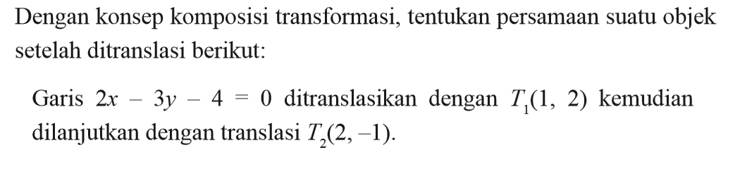 Dengan konsep komposisi transformasi, tentukan persamaan suatu objek setelah ditranslasi berikut: Garis 2x-3y-4=0 ditranslasikan dengan T1(1, 2) kemudian dilanjutkan dengan translasi T2(2, -1).