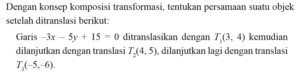 Dengan konsep komposisi transformasi, tentukan persamaan suatu objek setelah ditranslasi berikut: Garis -3x-5y+15=0 ditranslasikan dengan T1(3,4) kemudian dilanjutkan dengan translasi T2(4,5), dilanjutkan lagi dengan translasi T3(-5,-6).