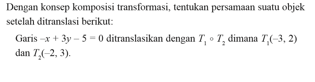 Dengan konsep komposisi transformasi, tentukan persamaan suatu objek setelah ditranslasi berikut: Garis -x+3y-5=0 ditranslasikan dengan T1=T2 dimana T1(-3,2) dan T2(-2, 3).