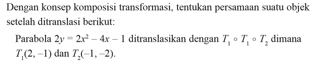 Dengan konsep komposisi transformasi, tentukan persamaan suatu objek setelah ditranslasi berikut: Parabola 2y =2x^2- 4x -1 ditranslasikan dengan T1, T2, T3, dimana T1(2,-1) dan T2(-1,-2).