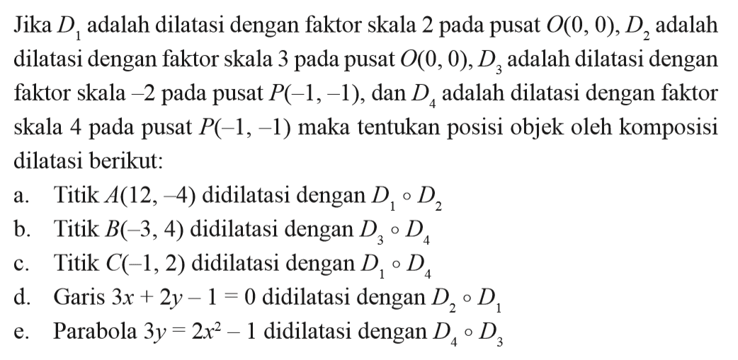 Jika D1 adalah dilatasi dengan faktor skala 2 pada pusat O(0, 0), D2 adalah dilatasi dengan faktor skala 3 pada pusat O(0, 0), D3 adalah dilatasi dengan faktor skala -2 pada pusat P(-1, -1), dan D4 adalah dilatasi dengan faktor skala 4 pada pusat P(-1, -1) maka tentukan posisi objek oleh komposisi dilatasi berikut: a. Titik A(12, 4) didilatasi dengan D1 D2 b. Titik B(-3, 4) didilatasi dengan D3 D4 c. Titik C(-1, 2) didilatasi dengan D1 D4 d. Garis 3x+2y-1=0 didilatasi dengan D2 D1 e. Parabola 3y=2x^2-1 didilatasi dengan D4 D3