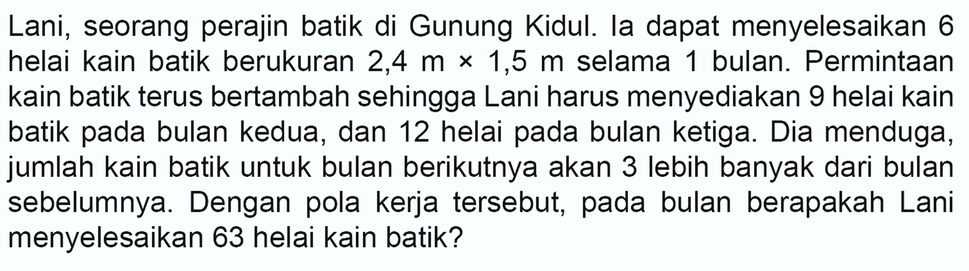 Lani, seorang perajin batik di Gunung Kidul. la dapat menyelesaikan 6 helai kain batik berukuran 2,4 m x 1,5 m selama 1 bulan. Permintaan kain batik terus bertambah sehingga Lani harus menyediakan 9 helai kain batik pada bulan kedua, dan 12 helai pada bulan ketiga. Dia menduga, jumlah kain batik untuk bulan berikutnya akan 3 lebih banyak dari bulan sebelumnya. Dengan pola kerja tersebut, pada bulan berapakah Lani menyelesaikan 63 helai kain batik?