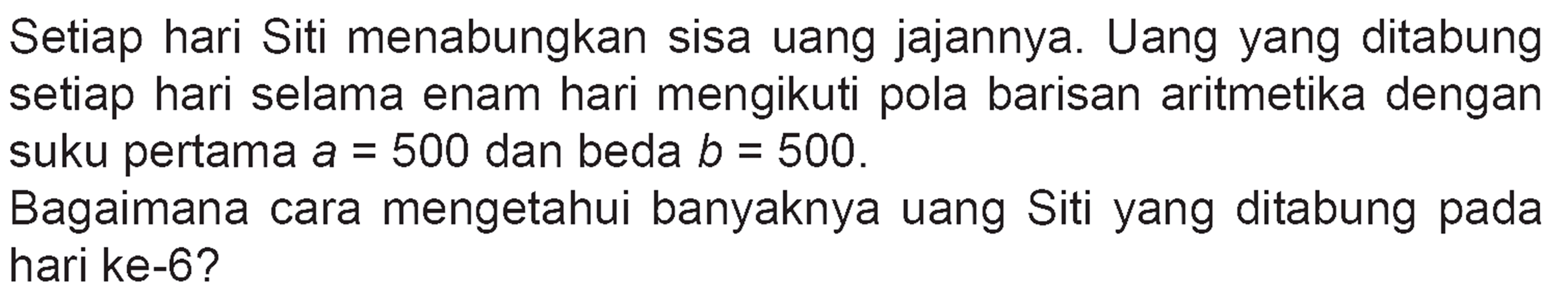 Setiap hari Siti menabungkan sisa uang jajannya. Uang yang ditabung setiap hari selama enam hari mengikuti pola barisan aritmetika dengan suku pertama a=500 dan beda b=500. Bagaimana cara mengetahui banyaknya uang Siti yang ditabung pada hari ke-6?