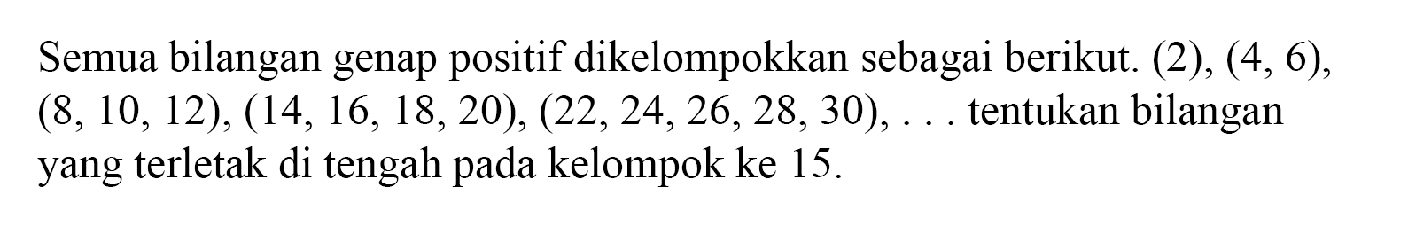 Semua bilangan genap positif dikelompokkan sebagai berikut: (2), (4,6),(8, 10, 12), (14,16, 18,20), (22, 24,26, 28,30),... tentukan bilangan yang terletak di tengah pada kelompok ke 15.