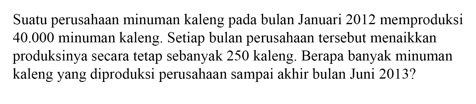 Suatu perusahaan minuman kaleng pada bulan Januari 2012 memproduksi 40.000 minuman kaleng. Setiap bulan perusahaan tersebut menaikkan produksinya secara tetap sebanyak 250 kaleng. Berapa banyak minuman kaleng yang diproduksi perusahaan sampai akhir bulan Juni 2013?