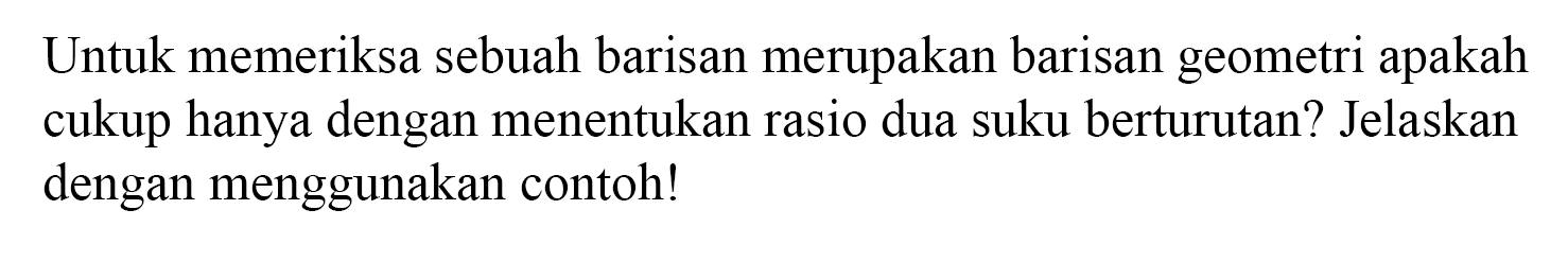 Untuk memeriksa sebuah barisan merupakan barisan geometri apakah cukup hanya dengan menentukan rasio dua suku berturutan? Jelaskan dengan menggunakan contoh!