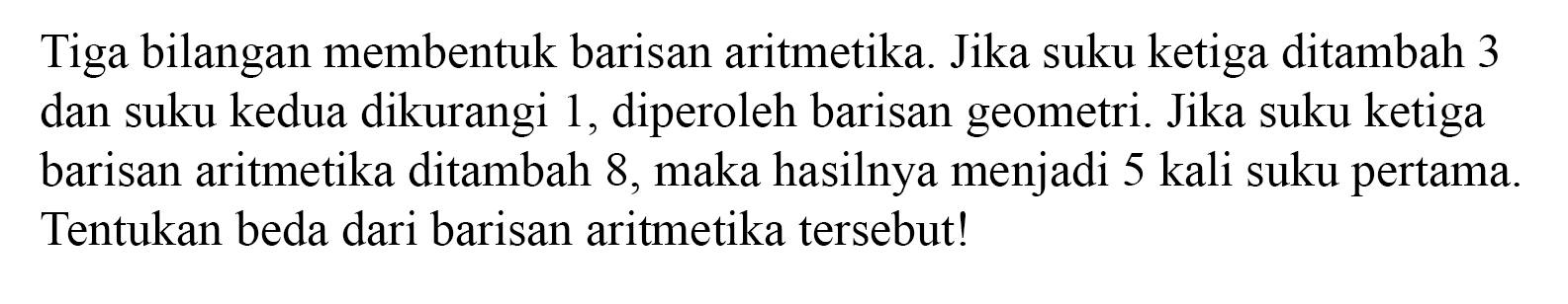 Tiga bilangan membentuk barisan aritmetika. Jika suku ketiga ditambah 3 dan suku kedua dikurangi 1, diperoleh barisan geometri. Jika suku ketiga barisan aritmetika ditambah 8, maka hasilnya menjadi 5 kali suku pertama. Tentukan beda dari barisan aritmetika tersebut!