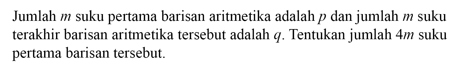 Jumlah m suku pertama barisan aritmetika adalah p dan jumlah m suku terakhir barisan aritmetika tersebut adalah q. Tentukan jumlah 4 m suku pertama barisan tersebut.