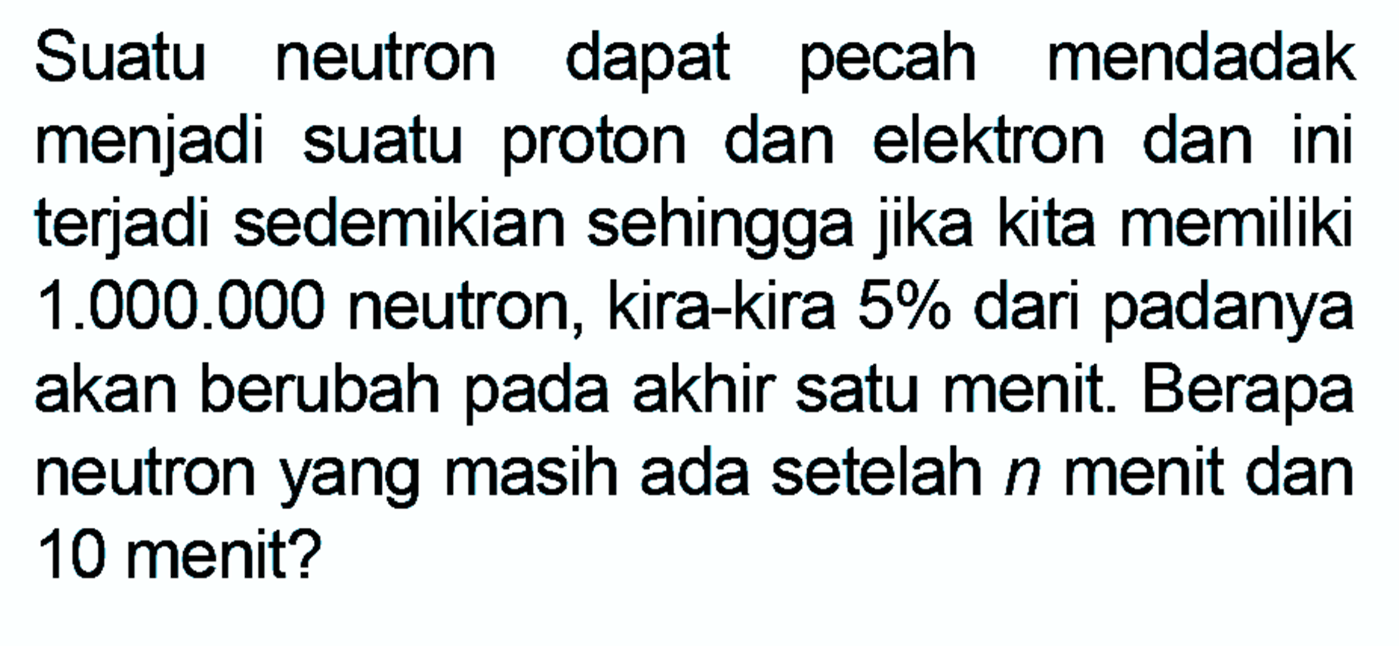 Suatu neutron dapat pecah mendadak menjadi suatu proton dan elektron dan ini terjadi sedemikian sehingga jika kita memiliki 1.000.000 neutron, kira-kira 5% dari padanya akan berubah pada akhir satu menit. Berapa neutron yang masih ada setelah n menit dan 10 menit? 