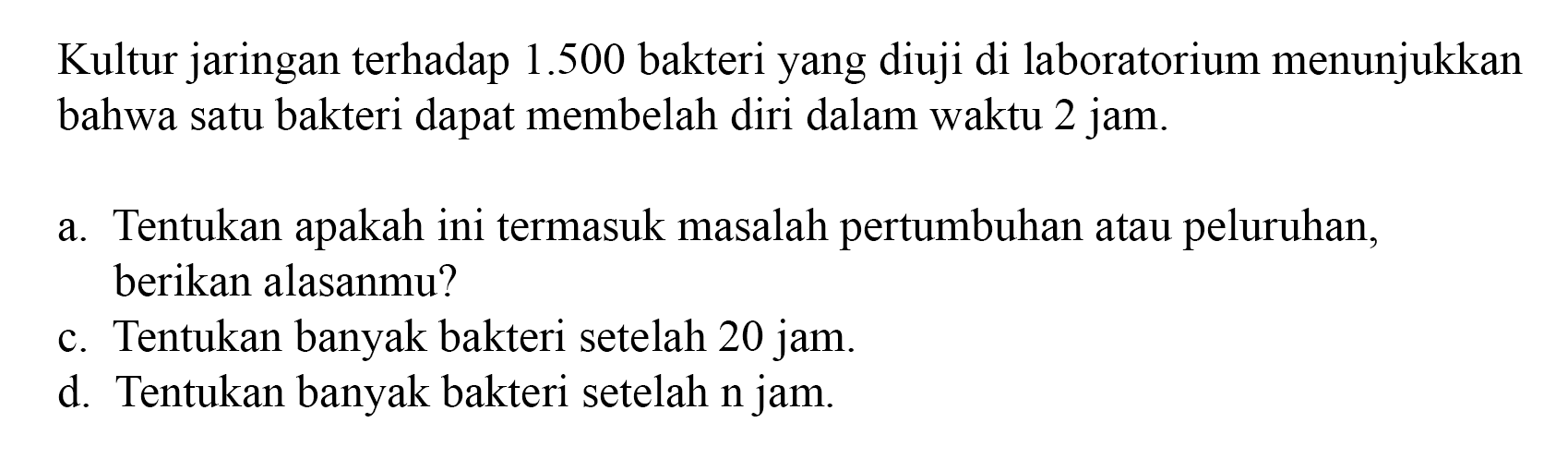 Kultur jaringan terhadap 1.500 bakteri yang diuji di laboratorium menunjukkan bahwa satu bakteri dapat membelah diri dalam waktu 2 jam. a. Tentukan apakah ini termasuk masalah pertumbuhan atau peluruhan. berikan alasanmu? c. Tentukan banyak bakteri setelah 20 jam. d Tentukan banyak bakteri setelah n jam.