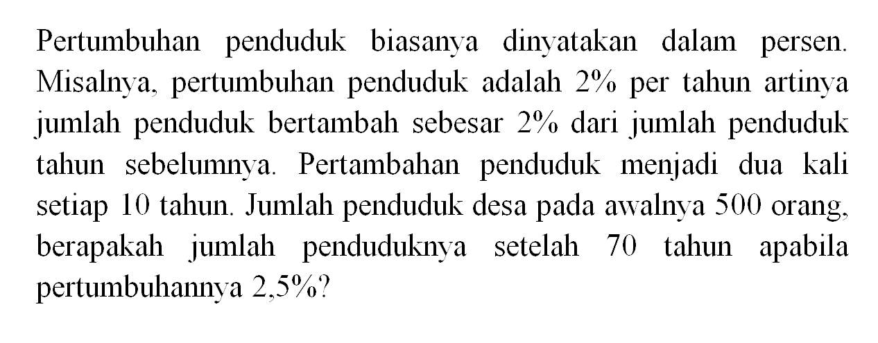 Pertumbuhan penduduk biasanya dinyatakan dalam persen Misalnya, pertumbuhan penduduk adalah 2% per tahun artinya jumlah penduduk bertambah sebesar 2% dari jumlah penduduk tahun sebelumnya. Pertambahan penduduk menjadi dua kali setiap 10 tahun. Jumlah penduduk desa pada awalnya 500 orang, berapakah jumlah penduduknya setelah 70 tahun apabila pertumbuhannya 2,5%?