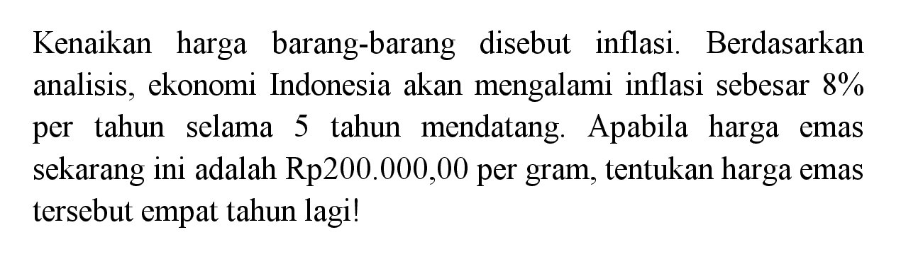 Kenaikan harga barang-barang disebut inflasi. Berdasarkan analisis, ekonomi Indonesia akan mengalami inflasi sebesar 8% per tahun selama 5 tahun mendatang. Apabila harga emas sekarang ini adalah Rp200.000,00 per gram, tentukan harga emas tersebut empat tahun lagi!