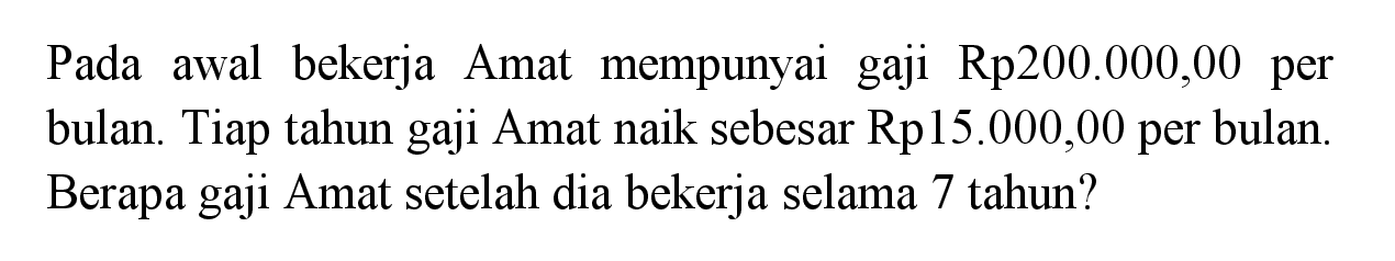 Pada awal bekerja Amat mempunyai gaji Rp200.000,00 per bulan. Tiap tahun gaji Amat naik sebesar Rp15.000,00 per bulan. Berapa gaji Amat setelah dia bekerja selama 7 tahun?