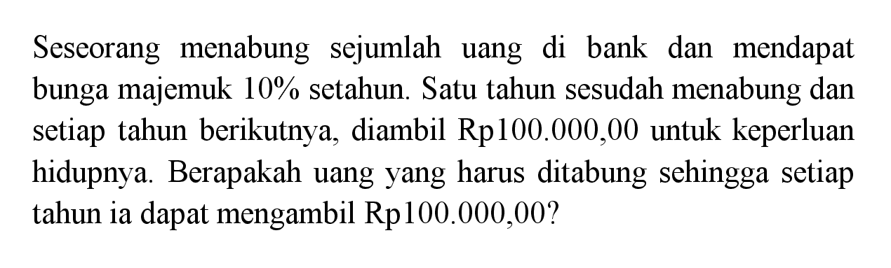 Seseorang menabung sejumlah uang di bank dan mendapat bunga majemuk 10% setahun. Satu tahun sesudah menabung dan setiap tahun berikutnya, diambil  Rp100.000,00  untuk keperluan hidupnya. Berapakah uang yang harus ditabung sehingga setiap tahun ia dapat mengambil Rp100.000,00?