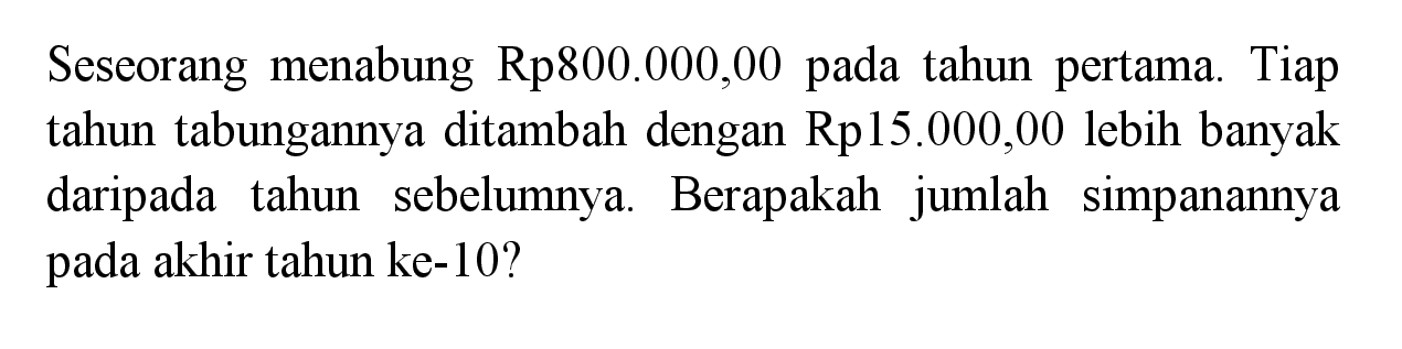 Seseorang menabung Rp800.000,00 pada tahun pertama. Tiap tahun tabungannya ditambah dengan  Rp15.000,00  lebih banyak daripada tahun sebelumnya. Berapakah jumlah simpanannya pada akhir tahun ke-10?