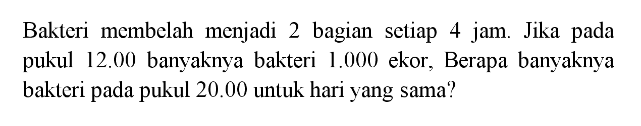 Bakteri membelah menjadi 2 bagian setiap 4 jam. Jika pada 12.00 banyaknya bakteri 1.000 ekor, Berapa banyaknya pukul bakteri pada pukul 20.00 untuk hari yang sama?