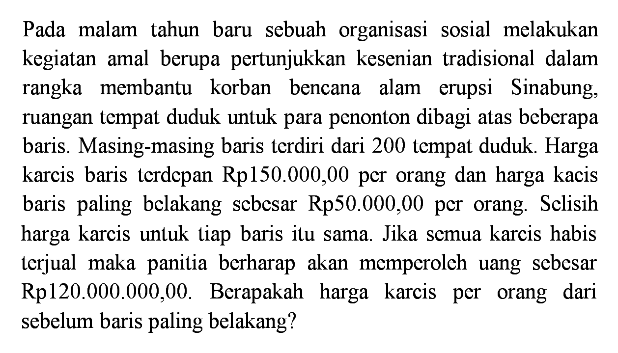 Pada malam tahun baru sebuah organisasi sosial melakukan kegiatan amal berupa pertunjukkan kesenian tradisional dalam rangka membantu korban bencana alam erupsi Sinabung, ruangan tempat duduk untuk para penonton dibagi atas beberapa baris. Masing-masing baris terdiri dari 200 tempat duduk. Harga karcis baris terdepan Rp150.000,00 per orang dan harga kacis baris paling belakang sebesar Rp50.000,00 per orang. Selisih harga karcis untuk tiap baris itu sama. Jika semua karcis habis terjual maka panitia berharap akan memperoleh uang sebesar Rp120.000.000,00. Berapakah harga karcis per orang dari sebelum baris paling belakang?