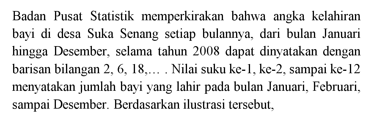 Badan Pusat Statistik memperkirakan bahwa angka kelahiran bayi di desa Suka Senang setiap bulannya, dari bulan Januari hingga Desember, selama tahun 2008 dapat dinyatakan dengan barisan bilangan 2,6,18, ... . Nilai suku ke-1, ke-2, sampai ke-12 menyatakan jumlah bayi yang lahir pada bulan Januari, Februari, sampai Desember. Berdasarkan ilustrasi tersebut,