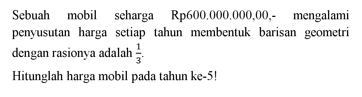 Sebuah mobil seharga Rp600.000.000,00,- mengalami penyusutan harga setiap tahun membentuk barisan geometri dengan rasionya adalah 1/3.Hitunglah harga mobil pada tahun ke-5!