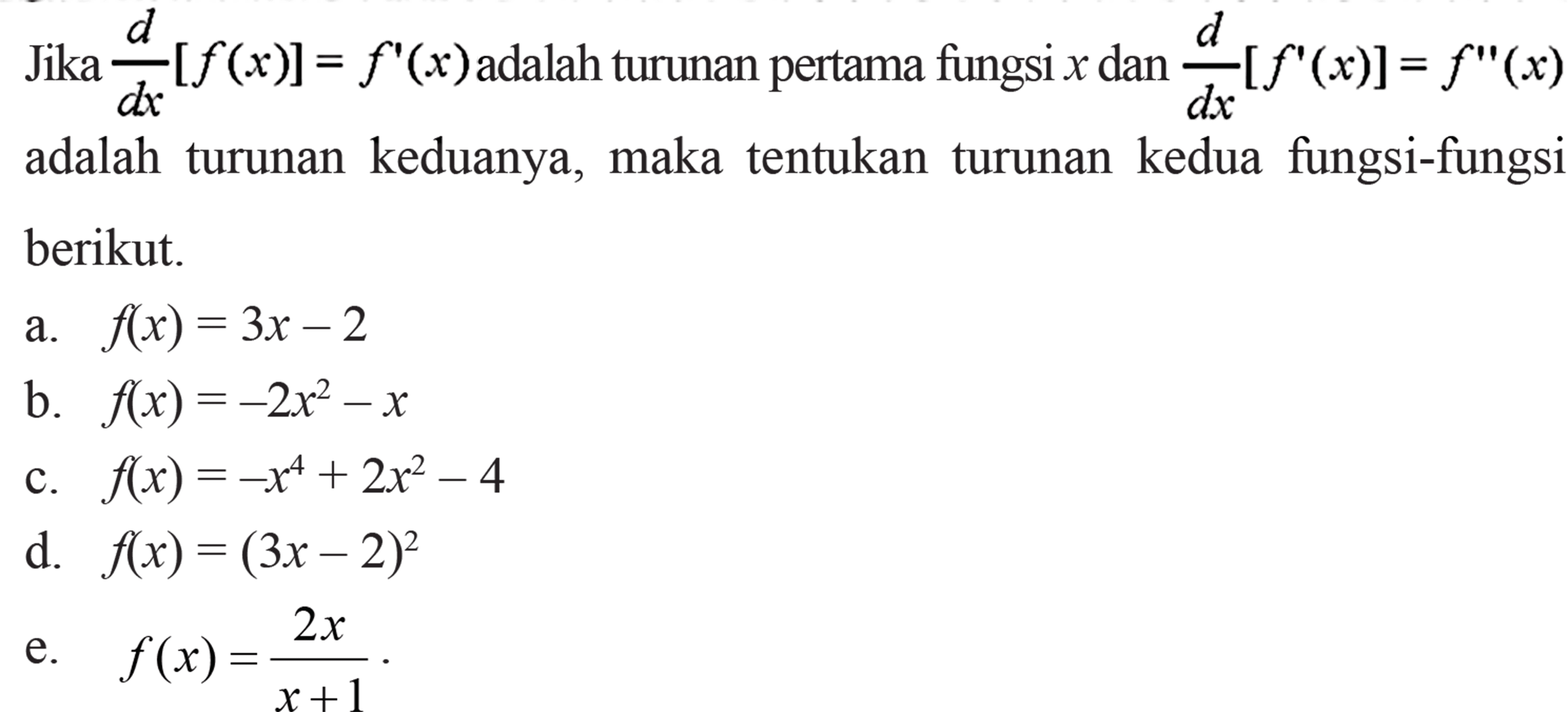 Jika d/dx[f(x)]=f'(x) adalah turunan pertama fungsi x dan d/dx[f'(x)]=f''(x) adalah turunan keduanya, maka tentukan turunan kedua fungsi-fungsi berikut. a. f(x)=3x-2 b. f(x)=-2x^2-x c. f(x)=-x^4+2x^2-4 d. f(x)=(3x-2)^2 e. f(x)=2x/(x+1)