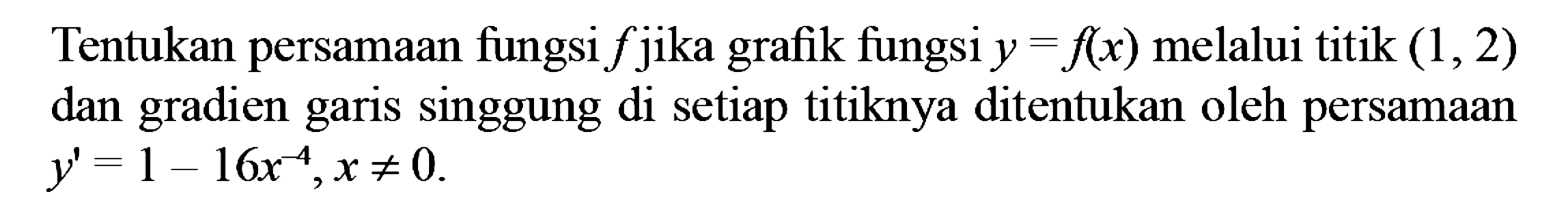 Tentukan persamaan fungsi  f  jika grafik fungsi  y=f(x)  melalui titik  (1,2)  dan gradien garis singgung di setiap titiknya ditentukan oleh persamaan  y'=1-16x^(-4), x =/= 0 