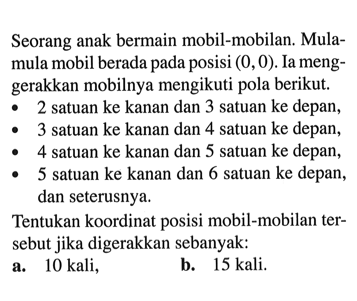 Seorang anak bermain mobil-mobilan. Mula-mula mobil berada pada posisi (0,0). Ia meng-gerakkan mobilnya mengikuti pola berikut. 2 satuan ke kanan dan 3 satuan ke depan, 3 satuan ke kanan dan 4 satuan ke depan, 4 satuan ke kanan dan 5 satuan ke depan, 5 satuan ke kanan dan 6 satuan ke depan, dan seterusnya. Tentukan koordinat posisi mobil-mobilan ter-sebut jika digerakkan sebanyak: a. 10 kali, b. 15 kali.