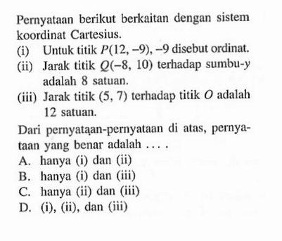 Pernyataan berikut berkaitan dengan sistem koordinat Cartesius. (i) Untuk titik P(12,-9), -9 disebut ordinat. (ii) Jarak titik Q(-8, 10) terhadap sumbu-y adalah 8 satuan. (iii) Jarak titik (5, 7) terhadap titik O adalah 12 satuan. Dari pernyataan-pernyataan di atas, pernyataan yang benar adalah... A. hanya (i) dan (ii) B. hanya (i) dan (iii) C. hanya (ii) dan (iii) D. (i), (ii), dan (iii)