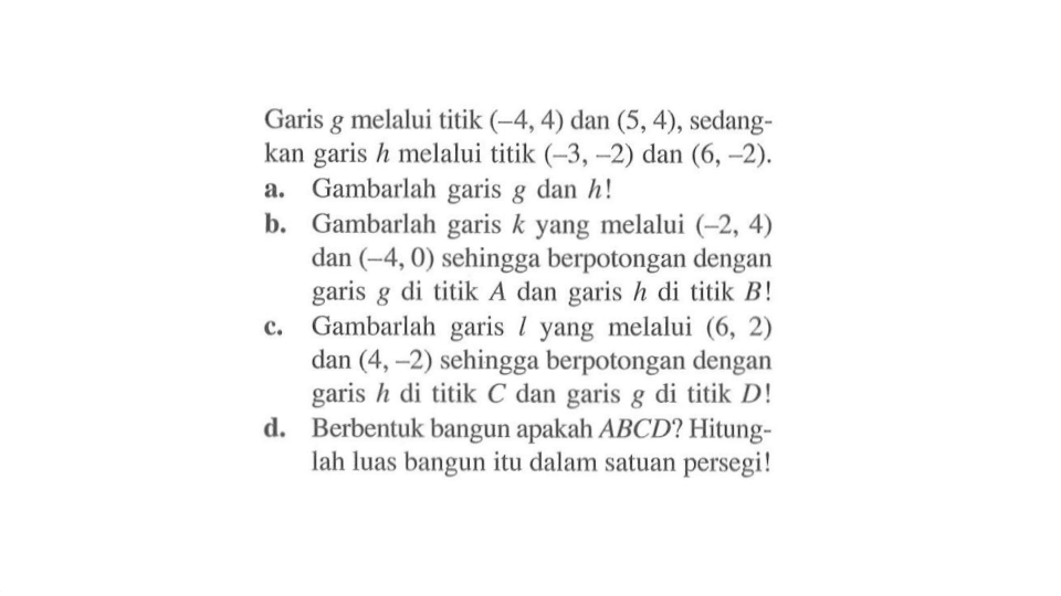 Garis g melalui titik (-4,4) dan (5,4), sedangkan garis h melalui titik (-3,-2) dan (6,-2). a. Gambarlah garis g dan h! b. Gambarlah garis k yang melalui (-2, 4) dan (-4,0) sehingga berpotongan dengan garis g di titik A dan garis h di titik B! c. Gambarlah garis l yang melalui (6, 2) dan (4,-2) sehingga berpotongan dengan garis h di titik C dan garis g di titik D! d. Berbentuk bangun apakah ABCD? Hitunglah luas bangun itu dalam satuan persegi!