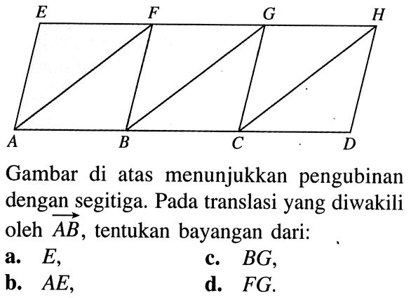 A B C D E F G H 
Gambar di atas menunjukkan pengubinan dengan segitiga. Pada translasi yang diwakili oleh vektor AB , tentukan bayangan dari:
