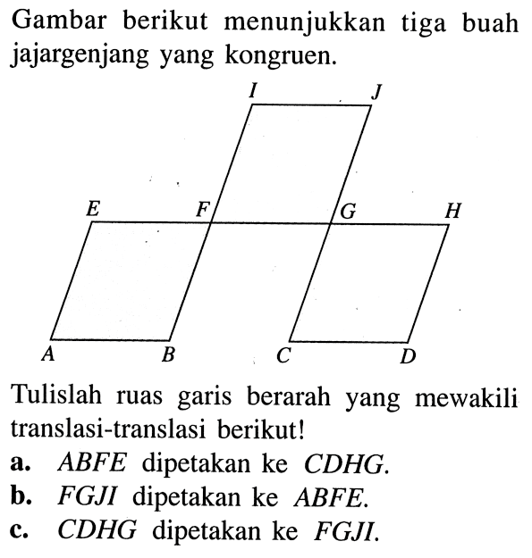 Gambar berikut menunjukkan tiga buah jajargenjang yang kongruen.I J E F G H A B C D Tulislah ruas garis berarah yang mewakili translasi-translasi berikut!a. ABFE dipetakan ke CDHG. b. FGJI dipetakan ke ABFE. c. CDHG dipetakan ke FGJI. 