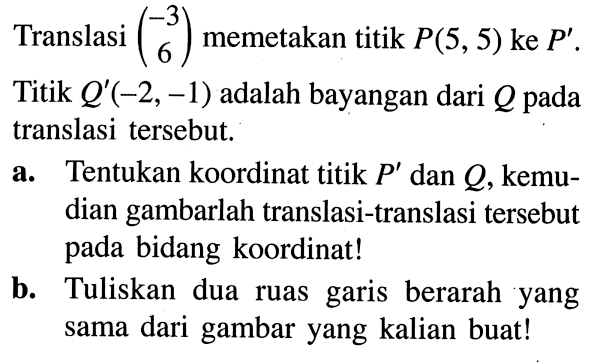 Translasi (3, -6) memetakan titik P(5, 5) ke P'. Titik Q' (-2, -1) adalah bayangan dari Q pada translasi tersebut. a. Tentukan koordinat titik P' dan Q, kemudian gambarlah translasi-translasi tersebut pada bidang koordinat! b. Tuliskan dua ruas garis berarah yang sama dari gambar yang kalian buat!