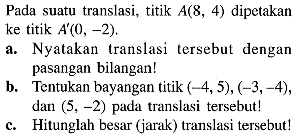 Pada suatu translasi, titik  A(8,4)  dipetakan ke titik  A'(0,-2) . a. Nyatakan translasi tersebut dengan pasangan bilangan! b. Tentukan bayangan titik  (-4,5),(-3,-4) , dan  (5,-2)  pada translasi tersebut! c. Hitunglah besar (jarak) translasi tersebut! 