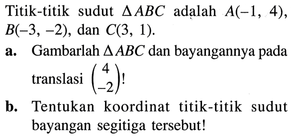 Titik-titik sudut  segitiga ABC  adalah  A(-1,4) ,  B(-3,-2) , dan  C(3,1) .a. Gambarlah  segitiga ABC  dan bayangannya pada translasi  (4  -2) ! b. Tentukan koordinat titik-titik sudut bayangan segitiga tersebut!