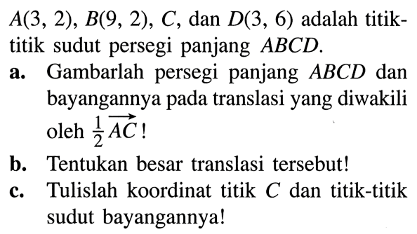 A(3,2), B(9,2), C, dan D(3,6) adalah titiktitik sudut persegi panjang ABCD.a. Gambarlah persegi panjang ABCD dan bayangannya pada translasi yang diwakili oleh 1/2 AC!b. Tentukan besar translasi tersebut!c. Tulislah koordinat titik C dan titik-titik sudut bayangannya!