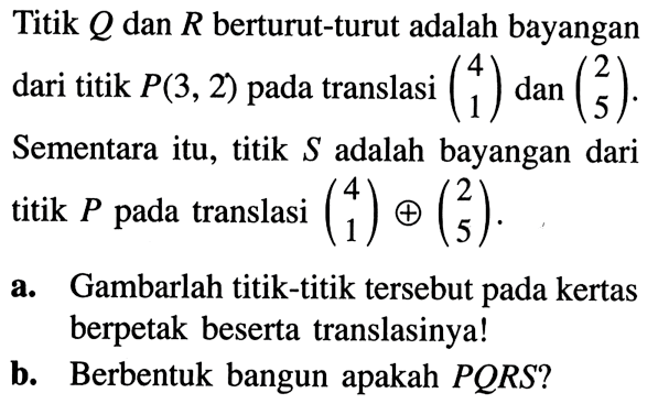 Titik Q dan R berturut-turut adalah bayangan dari titik P(3,2) pada translasi (4  1) dan (2  5). Sementara itu, titik S adalah bayangan dari titik P pada translasi (4  1) + (2  5).a. Gambarlah titik-titik tersebut pada kertas berpetak beserta translasinya!b. Berbentuk bangun apakah PQRS?