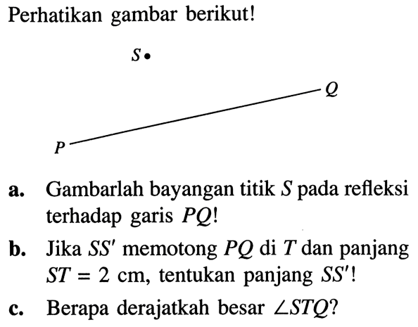 Perhatikan gambar berikut! S. P Q  a. Gambarlah bayangan titik S pada refleksi terhadap garis PQ!  b. Jika SS' memotong PQ di T dan panjang ST=2 cm, tentukan panjang SS'! c. Berapa derajatkah besar sudut STQ? 