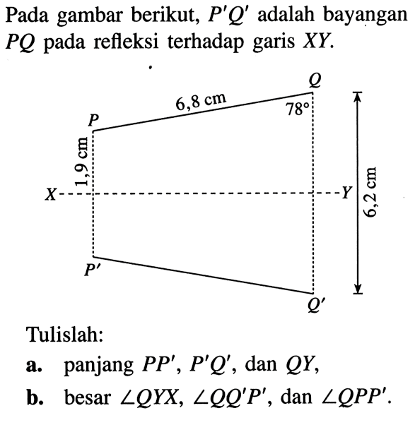 Pada gambar berikut,  P' Q'  adalah bayangan  P Q  pada refleksi terhadap garis XY.
P' Q' P Q X Y 1,9 cm 6,2 cm 6,8 cm 78
Tulislah: 
a. panjang PP', P'Q' , dan QY ,
b. besar  sudut QYX, sudut QQ'P', dan sudut QPP .