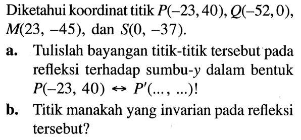 Diketahui koordinat titik P (-23, 40), Q (-52, 0), M (23, -45), dan S (0, -37). 
a. Tulislah bayangan titik-titik tersebut pada refleksi terhadap sumbu-y dalam bentuk P (-23, 40) <-> P' (..., ...)! 
b. Titik manakah yang invarian pada refleksi tersebut?