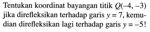 Tentukan koordinat bayangan titik  Q(-4,-3)  jika direfleksikan terhadap garis  y=7, kemudian direfleksikan lagi terhadap garis  y=-5!