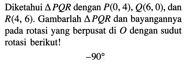 Diketahui segitiga PQR dengan P(0,4), Q(6,0), dan R(4,6). Gambarlah segitiga PQR dan bayangannya pada rotasi yang berpusat di O dengan sudut rotasi berikut!-90 