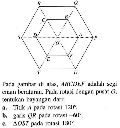 O A B C D E F P Q R S T U Pada gambar di atas, ABCDEF adalah segi enam beraturan. Pada rotasi dengan pusat O, tentukan bayangan dari:
a. Titik A pada rotasi 120,
b. garis QR pada rotasi -60,
c. segitiga OST pada rotasi 180.