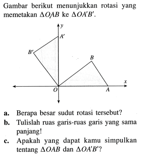 Gambar berikut menunjukkan rotasi yang memetakan  segitiga OAB  ke segitiga OA'B'. y A' B' B O A xa. Berapa besar sudut rotasi tersebut? b. Tulislah ruas garis-ruas garis yang sama panjang! c. Apakah yang dapat kamu simpulkan tentang  segitiga OAB dan segitiga OA'B'?  