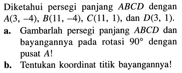 Diketahui persegi panjang ABCD dengan A(3,-4), B(11,-4), C(11,1) , dan D(3,1) . a. Gambarlah persegi panjang ABCD dan bayangannya pada rotasi  90 dengan pusat  A ! b. Tentukan koordinat titik bayangannya!