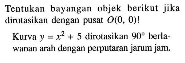 Tentukan bayangan objek berikut jika dirotasikan dengan pusat O(0,0)!  Kurva y=x^2+5 dirotasikan 90 berlawanan arah dengan perputaran jarum jam.