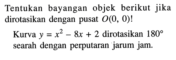 Tentukan bayangan objek berikut jika dirotasikan dengan pusat  O(0,0)! Kurva  y=x^2-8 x+2  dirotasikan  180  searah dengan perputaran jarum jam.