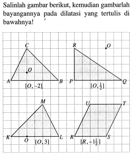 Salinlah gambar berikut, kemudian gambarlah bayangannya pada dilatasi yang tertulis di bawahnya! 
C O A B [O, -2] 
R O P Q [O, 1/2] 
M K O L [O, 3] 
U T R S [R, -1 1/2]